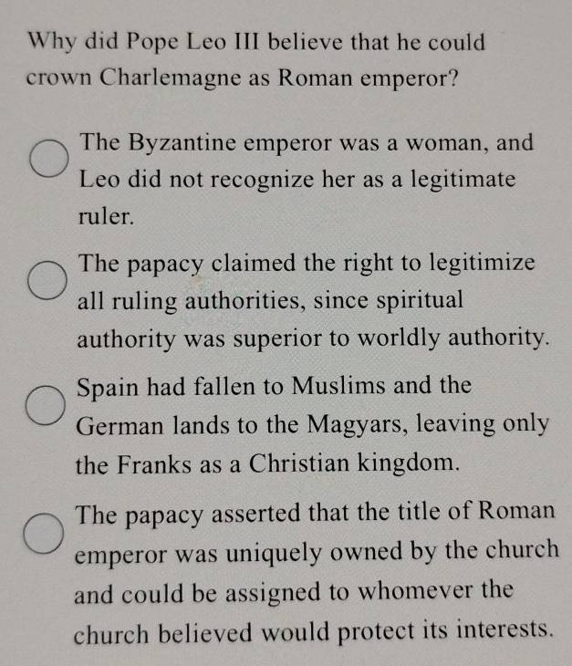 Why did Pope Leo III believe that he could
crown Charlemagne as Roman emperor?
The Byzantine emperor was a woman, and
Leo did not recognize her as a legitimate
ruler.
The papacy claimed the right to legitimize
all ruling authorities, since spiritual
authority was superior to worldly authority.
Spain had fallen to Muslims and the
German lands to the Magyars, leaving only
the Franks as a Christian kingdom.
The papacy asserted that the title of Roman
emperor was uniquely owned by the church 
and could be assigned to whomever the
church believed would protect its interests.