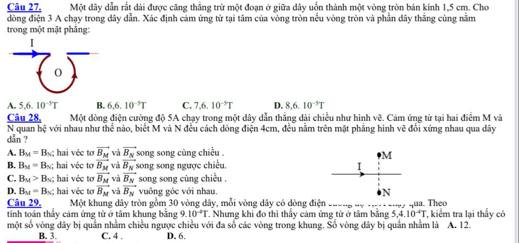 Một dây dẫn rất dài được căng thắng trừ một đoạn ở giữa dây uốn thành một vòng tròn bán kính 1,5 cm. Cho
đòng điện 3 A chạy trong dây dẫn. Xác định cảm ứng từ tại tâm của vòng tròn nều vòng tròn và phần dây thăng cùng nằm
trong một mặt phăng:
I
0
A. 5,6.10^(-5)T B. 6,6.10^(-5)T C. 7,6.10^(-5)T D. 8,6.10^(-5)T
Câu 28. Một dòng điện cường độ 5A chạy trong một dây dẫn thắng dài chiều như hình vẽ. Cảm ứng từ tại hai điểm M và
N quan hệ với nhau như thế nào, biết M và N đều cách dòng điện 4cm, đều nằm trên mặt phăng hình vẽ đổi xứng nhau qua dây
dẫn ?
A. B_M=B_N; hai véc tơ vector B_M và vector B_N song song cùng chiều .
M
B. B_M=B_N; hai véc tơ vector B_M và vector B_N song song ngược chiều. I
C. B_M>B_N; hai véc tơ vector B_M và vector B_N song song cùng chiều .
D. B_M=B_N; hai véc tơ vector B_M và vector B_N vuông góc với nhau. N
Câu 29. Một khung dây tròn gồm 30 vòng dây, mỗi vòng dây có dòng điện
tính toán thấy cảm ứng từ ở tâm khung bằng 9.10^(-4)T. Nhưng khi đo thì thấy cảm ứng từ ở tâm bằng    qua. Theo , kiểm tra lại thấy có
5,4.10^(-4)T
một số vòng dây bị quấn nhầm chiều ngược chiều với đa số các vòng trong khung. Số vòng dây bị quấn nhầm là A. 12.
B. 3. C. 4 . D. 6.