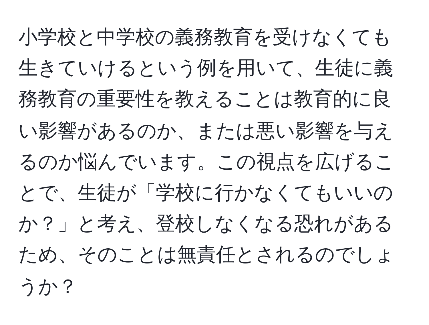 小学校と中学校の義務教育を受けなくても生きていけるという例を用いて、生徒に義務教育の重要性を教えることは教育的に良い影響があるのか、または悪い影響を与えるのか悩んでいます。この視点を広げることで、生徒が「学校に行かなくてもいいのか？」と考え、登校しなくなる恐れがあるため、そのことは無責任とされるのでしょうか？