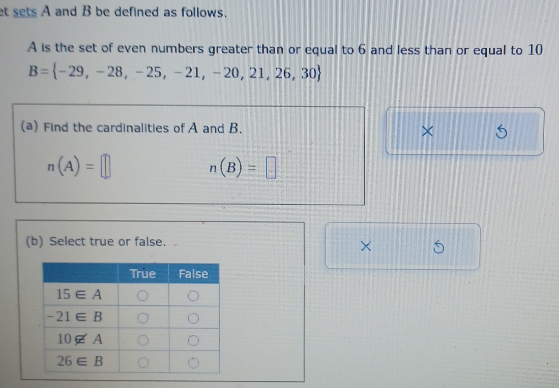 et sets A and B be defined as follows.
A is the set of even numbers greater than or equal to 6 and less than or equal to 10
B= -29,-28,-25,-21,-20,21,26,30
(a) Find the cardinalities of A and B.
×
n(A)=□
n(B)=□
(b) Select true or false. 
×