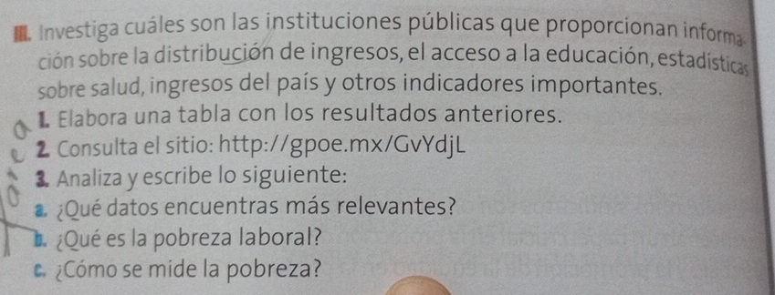 ■ Investiga cuáles son las instituciones públicas que proporcionan informa 
ción sobre la distribución de ingresos, el acceso a la educación, estadísticas 
sobre salud, ingresos del país y otros indicadores importantes. 
L Elabora una tabla con los resultados anteriores. 
2 Consulta el sitio: http://gpoe.mx/GvYdjL 
3 Analiza y escribe lo siguiente: 
# ¿Qué datos encuentras más relevantes? 
¿Qué es la pobreza laboral? 
c ¿Cómo se mide la pobreza?