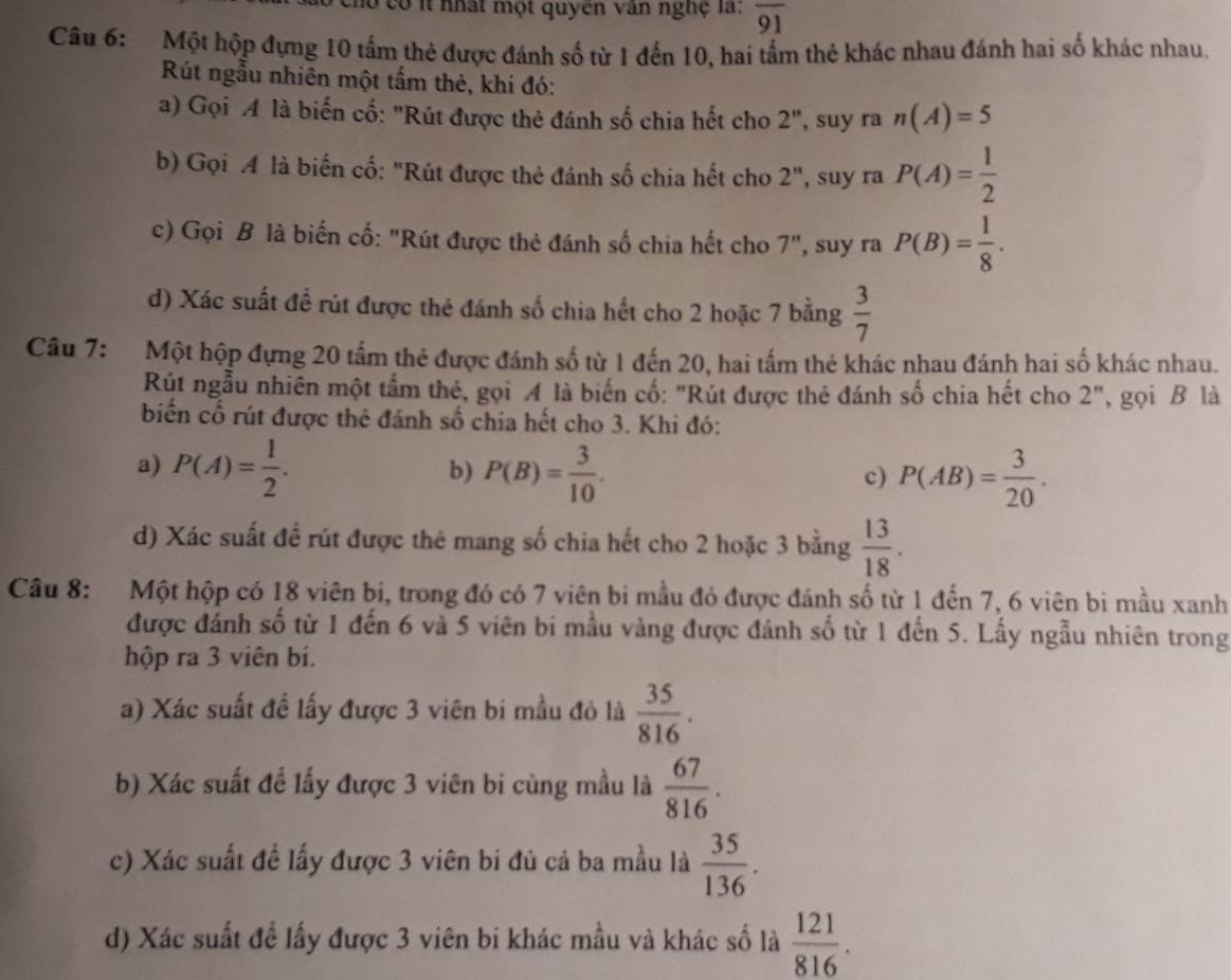 có it nhật một quyên văn nghệ là: overline 91
Câu 6: Một hộp đựng 10 tấm thẻ được đánh số từ 1 đến 10, hai tầm thẻ khác nhau đánh hai số khác nhau.
Rút ngẫu nhiên một tấm thẻ, khi đó:
a) Gọi A là biến cố: "Rút được thẻ đánh số chia hết cho 2", suy ra n(A)=5
b) Gọi A là biến cố: "Rút được thẻ đánh số chia hết cho 2", suy ra P(A)= 1/2 
c) Gọi B là biến cố: "Rút được thẻ đánh số chia hết cho 7", suy ra P(B)= 1/8 .
d) Xác suất đề rút được thẻ đánh số chia hết cho 2 hoặc 7 bằng  3/7 
Câu 7: Một hộp đựng 20 tấm thẻ được đánh số từ 1 đến 20, hai tấm thẻ khác nhau đánh hai số khác nhau.
Rút ngẫu nhiên một tầm thẻ, gọi A là biến cố: "Rút được thẻ đánh số chia hết cho 2", gọi B là
biển cố rút được thẻ đánh số chia hết cho 3. Khi đó:
a) P(A)= 1/2 . b) P(B)= 3/10 . P(AB)= 3/20 .
c)
d) Xác suất đề rút được thẻ mang số chia hết cho 2 hoặc 3 bằng  13/18 .
Câu 8: Một hộp có 18 viên bi, trong đó có 7 viên bi mầu đỏ được đánh số từ 1 đến 7, 6 viên bi mầu xanh
được đánh số từ 1 đến 6 và 5 viên bi mẫu vàng được đánh số từ 1 đến 5. Lấy ngẫu nhiên trong
hộp ra 3 viên bi.
a) Xác suất đề lấy được 3 viên bi mầu đỏ là  35/816 .
b) Xác suất đề lấy được 3 viên bi cùng mẫu là  67/816 .
c) Xác suất để lấy được 3 viên bi đủ cả ba mầu là  35/136 .
d) Xác suất đề lấy được 3 viên bi khác mầu và khác số là  121/816 .