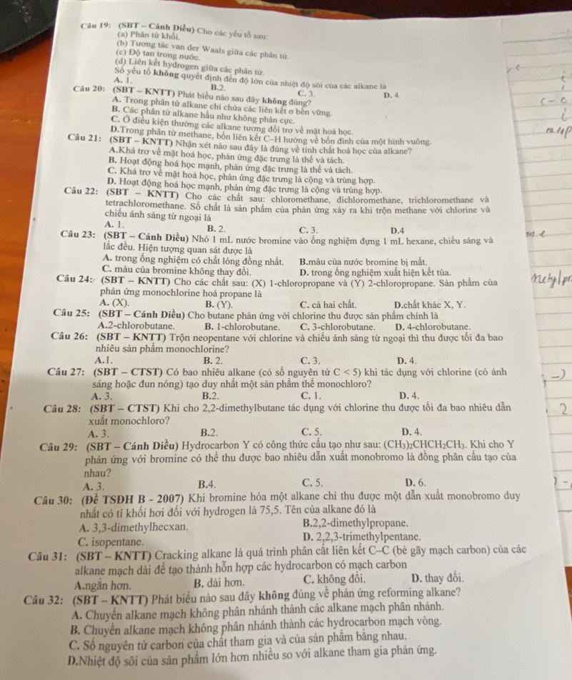 (SBT - Cánh Diều) Cho các yếu tố sau:
(a) Phân tử khối
(b) Tương tắc van der Waals giữa các phân tử.
(c) Độ tan trong nước.
(d) Liên kết hydrogen giữa các phân tứ.
Số yếu tổ không quyết định đến độ lớn của nhiệt độ sôi của các alkane là
A. 1. B.2. C. 3. D. 4
Câu 20: (SBT - KNTT) Phát biểu nào sau dây không đùng?
A. Trong phân tử alkane chỉ chứa các liên kết σ bến vững
B. Các phân tử alkane hầu như không phân cực.
C. Ở điều kiện thường các alkane tương đổi trơ về mặt hoá học
D.Trong phân tử methane, bốn liên kết C-H hướng về bốn định của một hình vuông
Câu 21: (SBT - KNTT) Nhận xét nào sau đây là đúng về tính chất hoá học của alkane?
A.Khá trơ về mặt hoá học, phản ứng đặc trưng là thế và tách.
B. Hoạt động hoá học mạnh, phản ứng đặc trưng là thể và tách.
C. Khá trợ về mặt hoá học, phản ứng đặc trưng là cộng và trùng hợp.
D. Hoạt động hoá học mạnh, phản ứng đặc trưng là cộng và trùng hợp.
Câu 22: (SBT - KNTT) Cho các chất sau: chloromethane, dichloromethane, trichloromethane và
tetrachloromethane. Số chất là sản phẩm của phản ứng xảy ra khi trộn methane với chlorine và
chiếu ánh sáng từ ngoại là
A. 1. B. 2. D.4
C. 3.
Câu 23: (SBT - Cánh Diều) Nhỏ 1 mL nước bromine vào ống nghiệm dựng 1 mL hexane, chiếu sáng và
lắc đều. Hiện tượng quan sát được là
A. trong ổng nghiệm có chất lỏng đồng nhất. B.màu của nước bromine bị mắt.
C. màu của bromine không thay đổi. D. trong ống nghiệm xuất hiện kết tủa.
Câu 24: (SBT - KNTT) Cho các chất sau: (X) 1-chloropropane và (Y) 2-chloropropane. Sản phẩm của
phản ứng monochlorine hoá propane là
A. (X). B. (Y). C. cả hai chất. D.chất khác X, Y.
Câu 25: (SBT - Cánh Diều) Cho butane phản ứng với chlorine thu được sản phẩm chính là
A.2-chlorobutane. B. 1-chlorobutane C. 3-chlorobutane. D. 4-chlorobutane.
Câu 26: (SBT - KNTT) Trộn neopentane với chlorine và chiếu ánh sáng từ ngoại thì thu được tối đa bao
nhiêu sản phầm monochlorine?
A.1. B. 2. C. 3. D. 4.
Câu 27: (SBT - CTST) Có bao nhiêu alkane (có số nguyên tử C<5) khi tác dụng với chlorine (có ánh
sáng hoặc đun nóng) tạo duy nhất một sản phầm thể monochloro?
A. 3. B.2. C. 1. D. 4.
Câu 28: (SBT - CTST) Khi cho 2,2-dimethylbutane tác dụng với chlorine thu được tối đa bao nhiêu dẫn
xuất monochloro?
A. 3. B.2. C. 5. D. 4.
Câu 29: (SBT - Cánh Diều) Hydrocarbon Y có công thức cấu tạo như sau: (CH_3)_2CHCH_2CH_3. Khi cho Y
phản ứng với bromine có thể thu được bao nhiêu dẫn xuất monobromo là đồng phân cầu tạo của
nhau?
A. 3. B.4. C. 5. D. 6.
Câu 30: (Để TSĐH B - 2007) Khi bromine hóa một alkane chi thu được một dẫn xuất monobromo duy
nhất có tỉ khối hơi đối với hydrogen là 75,5. Tên của alkane đó là
A. 3,3-dimethylhecxan. B.2,2-dimethylpropane.
C. isopentane. D. 2,2,3-trimethylpentane.
Câu 31: (SBT - KNTT) Cracking alkane là quá trình phân cắt liên kết C-C (bẻ gãy mạch carbon) của các
alkane mạch dài để tạo thành hỗn hợp các hydrocarbon có mạch carbon
A.ngắn hơn. B. dài hơn. C. không đổi. D. thay đổi.
Câu 32: (SBT - KNTT) Phát biểu nào sau đây không đúng về phản ứng reforming alkane?
A. Chuyển alkane mạch không phân nhánh thành các alkane mạch phân nhánh.
B. Chuyển alkane mạch không phân nhánh thành các hydrocarbon mạch vòng.
C. Số nguyên tử carbon của chất tham gia và của sản phẩm bằng nhau.
D.Nhiệt độ sôi của sản phẩm lớn hơn nhiều so với alkane tham gia phản ứng.