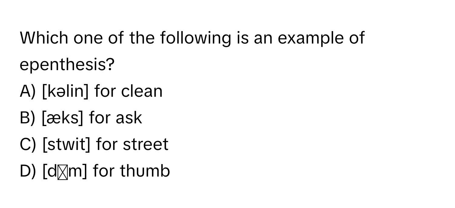 Which one of the following is an example of epenthesis?

A) [kəlin] for clean
B) [æks] for ask
C) [stwit] for street
D) [dʌm] for thumb