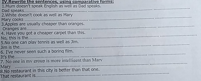 IV.Rewrite the sentences, using comparative forms: 
1.Mum doesn’t speak English as well as Dad speaks. 
Dad speaks._ 
2.White doesn't cook as well as Mary 
Mary cooks_ 
3.Apples are usually cheaper than oranges. 
_ 
Oranges are_ 
4. Have you got a cheaper carpet than this. 
_ 
No, this is the_ 
5.No one can play tennis as well as Jim. 
Jim is the_ 
6. I've never seen such a borinq film. 
It's the_ 
_ 
7. No one in my group is more intelligent than Marv 
Mary 
_ 
_ 
8.No restaurant in this city is better than that one. 
That restaurant is._