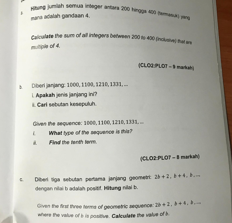 Hitung jumlah semua integer antara 200 hingga 400 (termasuk) yang 
a 
mana adalah gandaan 4. 
Calculate the sum of all integers between 200 to 400 (inclusive) that are 
multiple of 4. 
(CLO2:PLO7 - 9 markah) 
b. Diberi janjang: 1000, 1100, 1210, 1331, ... 
i. Apakah jenis janjang ini? 
ii. Cari sebutan kesepuluh. 
Given the sequence: 1000, 1100, 1210, 1331, ... 
i. What type of the sequence is this? 
ii. Find the tenth term. 
(CLO2:PLO7 - 8 markah) 
c. Diberi tiga sebutan pertama janjang geometri: 2b+2, b+4 ,b,..., 
dengan nilai b adalah positif. Hitung nilai b. 
Given the first three terms of geometric sequence: 2b+2, b+4, b,..., 
where the value of b is positive. Calculate the value of b.