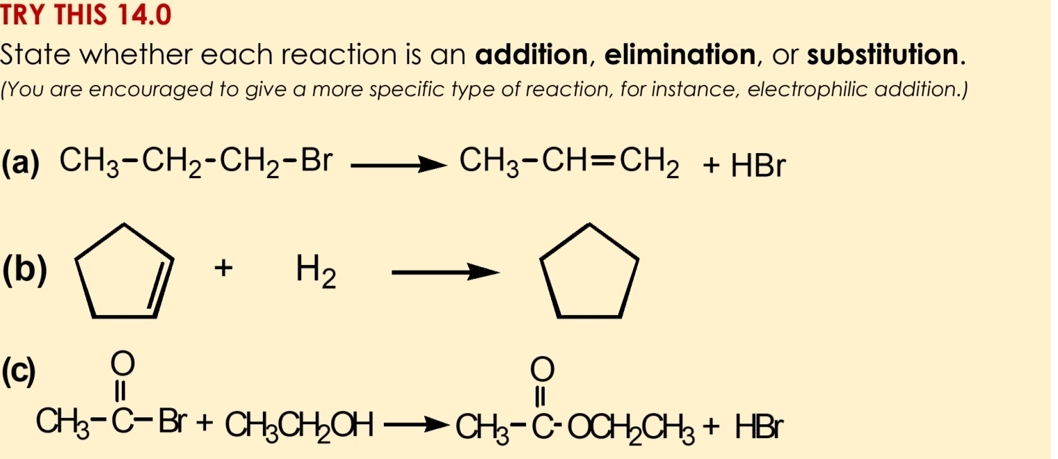 TRY THIS 14.0 
State whether each reaction is an addition, elimination, or substitution. 
(You are encouraged to give a more specific type of reaction, for instance, electrophilic addition.) 
(a) CH_3-CH_2-CH_2-Brto CH_3-CH=CH_2+HBr
(b) □ +H_2to □
(C)
beginarrayr O CH_3-C-Br+CH_3CH_2OHto CH_3-C-OCH_2CH_3+HBrendarray