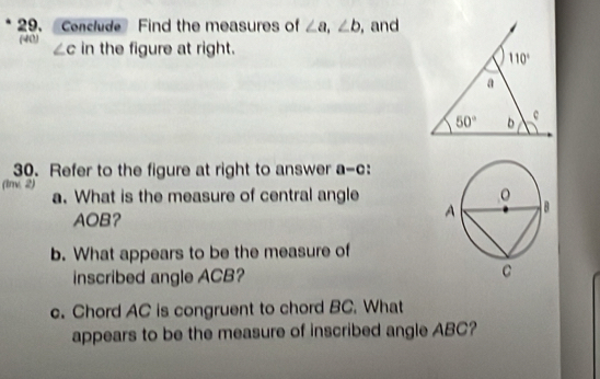 Conclude Find the measures of ∠ a,∠ b , and
(40) ∠ c in the figure at right.
30. Refer to the figure at right to answer a-c:
(1nv. 2) a. What is the measure of central angle 
AOB?
b. What appears to be the measure of
inscribed angle ACB? 
c. Chord AC is congruent to chord BC. What
appears to be the measure of inscribed angle ABC?