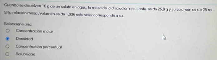 Cuando se disuelven 10 g de un soluto en agua, la masa de la disolución resultante es de 25,9 g y su volumen es de 25 mL.
Si la relación masa /volumen es de 1,036 este valor corresponde a su:
Seleccione una:
Concentración molar
Densidad
Concentración porcentual
Solubilidad