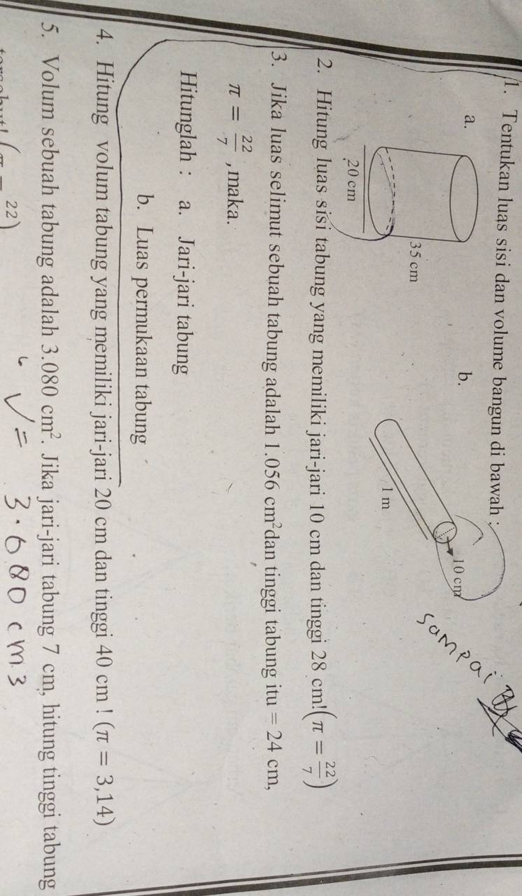 Tentukan luas sisi dan volume bangun di bawah : 
a. 
b. 10 cm
1 m
2. Hitung luas sisi tabung yang memiliki jari-jari 10 cm dan tinggi 28cm!(π = 22/7 )
3. Jika luas selimut sebuah tabung adalah 1.056cm^2 dan tinggi tabung itu =24cm,
π = 22/7  , maka. 
Hitunglah : a. Jari-jari tabung 
b. Luas permukaan tabung 
4. Hitung volum tabung yang memiliki jari-jari 20 cm dan tinggi 40cm!(π =3,14)
5. Volum sebuah tabung adalah 3.080cm^2. . Jika jari-jari tabung 7 cm, hitung tinggi tabung 
(_ 22)