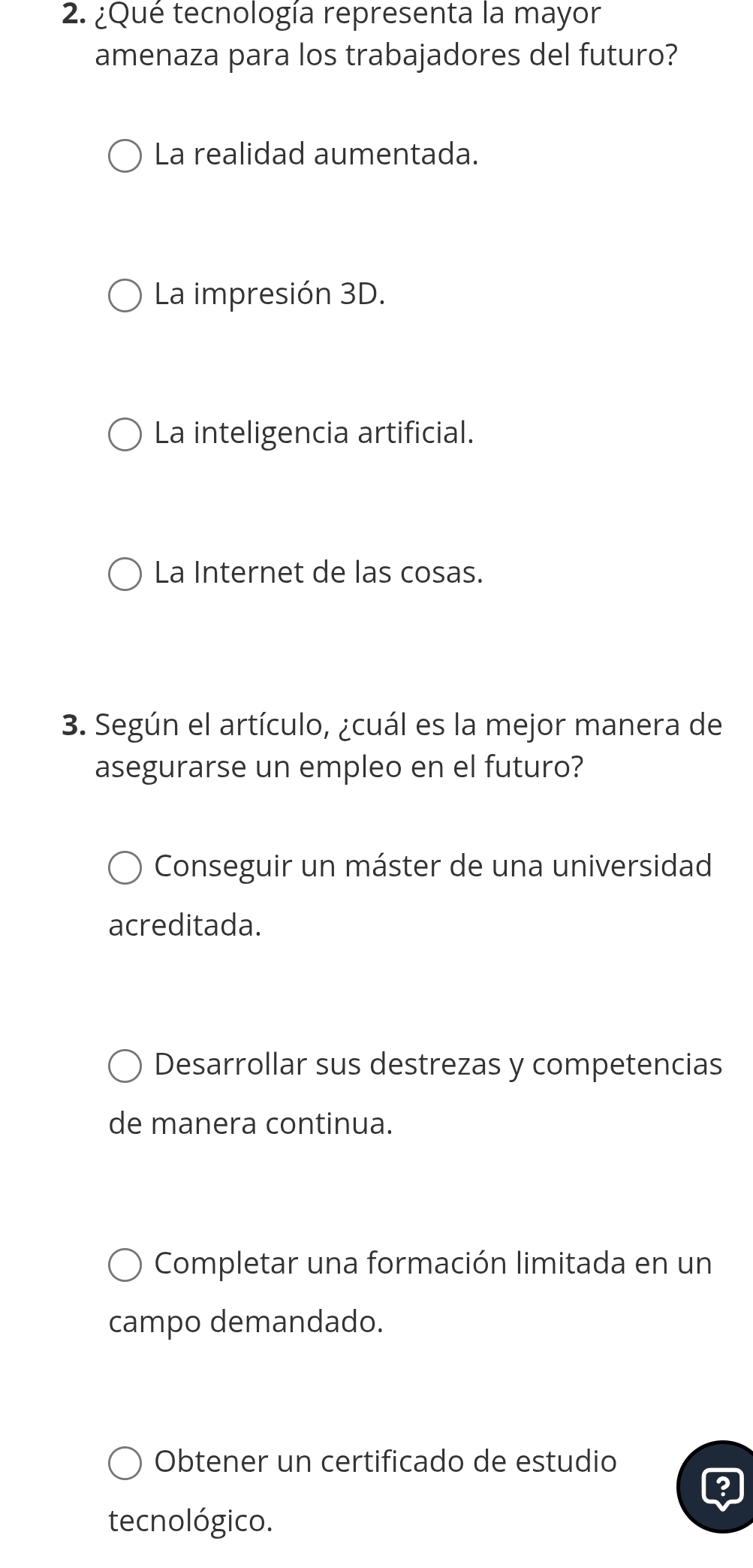 ¿Qué tecnología representa la mayor
amenaza para los trabajadores del futuro?
La realidad aumentada.
La impresión 3D.
La inteligencia artificial.
La Internet de las cosas.
3. Según el artículo, ¿cuál es la mejor manera de
asegurarse un empleo en el futuro?
Conseguir un máster de una universidad
acreditada.
Desarrollar sus destrezas y competencias
de manera continua.
Completar una formación limitada en un
campo demandado.
Obtener un certificado de estudio
tecnológico.