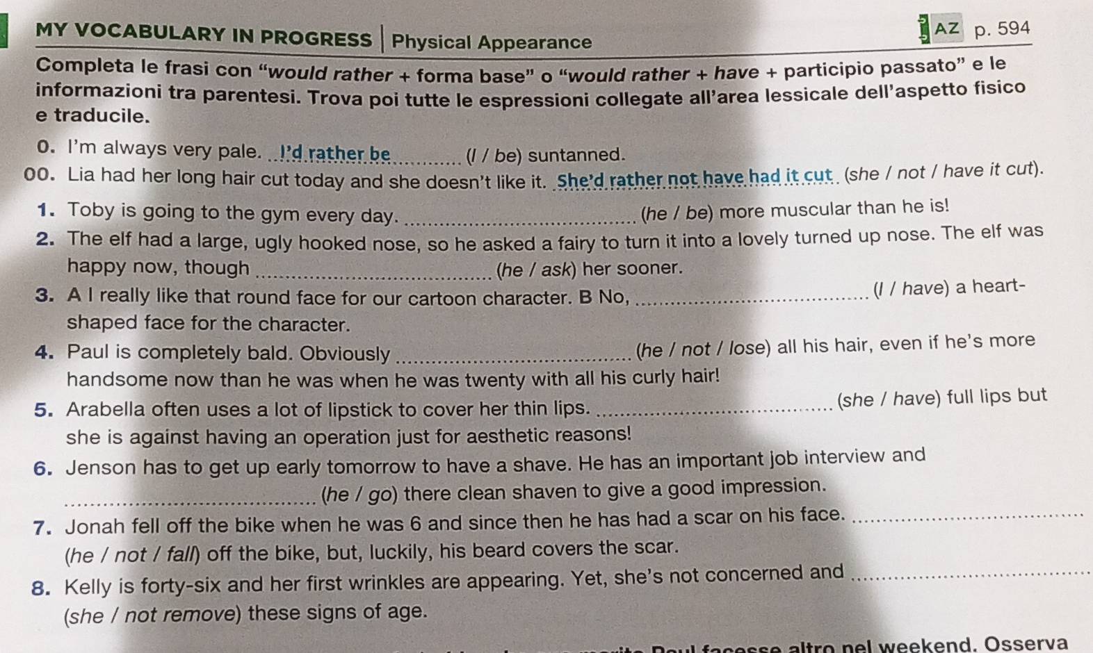 AZ p. 594 
MY VOCABULARY IN PROGRESS | Physical Appearance 
Completa le frasi con “would rather + forma base” o “would rather + have + participio passato” e le 
informazioni tra parentesi. Trova poi tutte le espressioni collegate all’area lessicale dell’aspetto fisico 
e traducile. 
0. I'm always very pale. I'd rather be_ 
(l / be) suntanned. 
00. Lia had her long hair cut today and she doesn't like it. She'd rather not have had it cut (she / not / have it cut). 
1. Toby is going to the gym every day. _(he / be) more muscular than he is! 
2. The elf had a large, ugly hooked nose, so he asked a fairy to turn it into a lovely turned up nose. The elf was 
happy now, though _(he / ask) her sooner. 
3. A I really like that round face for our cartoon character. B No,_ 
(I / have) a heart- 
shaped face for the character. 
4. Paul is completely bald. Obviously_ 
(he / not / lose) all his hair, even if he's more 
handsome now than he was when he was twenty with all his curly hair! 
5. Arabella often uses a lot of lipstick to cover her thin lips._ 
(she / have) full lips but 
she is against having an operation just for aesthetic reasons! 
6. Jenson has to get up early tomorrow to have a shave. He has an important job interview and 
_(he / go) there clean shaven to give a good impression. 
7. Jonah fell off the bike when he was 6 and since then he has had a scar on his face._ 
(he / not / fall) off the bike, but, luckily, his beard covers the scar. 
8. Kelly is forty-six and her first wrinkles are appearing. Yet, she's not concerned and_ 
(she / not remove) these signs of age. 
as t o n l w eekend. Osserva