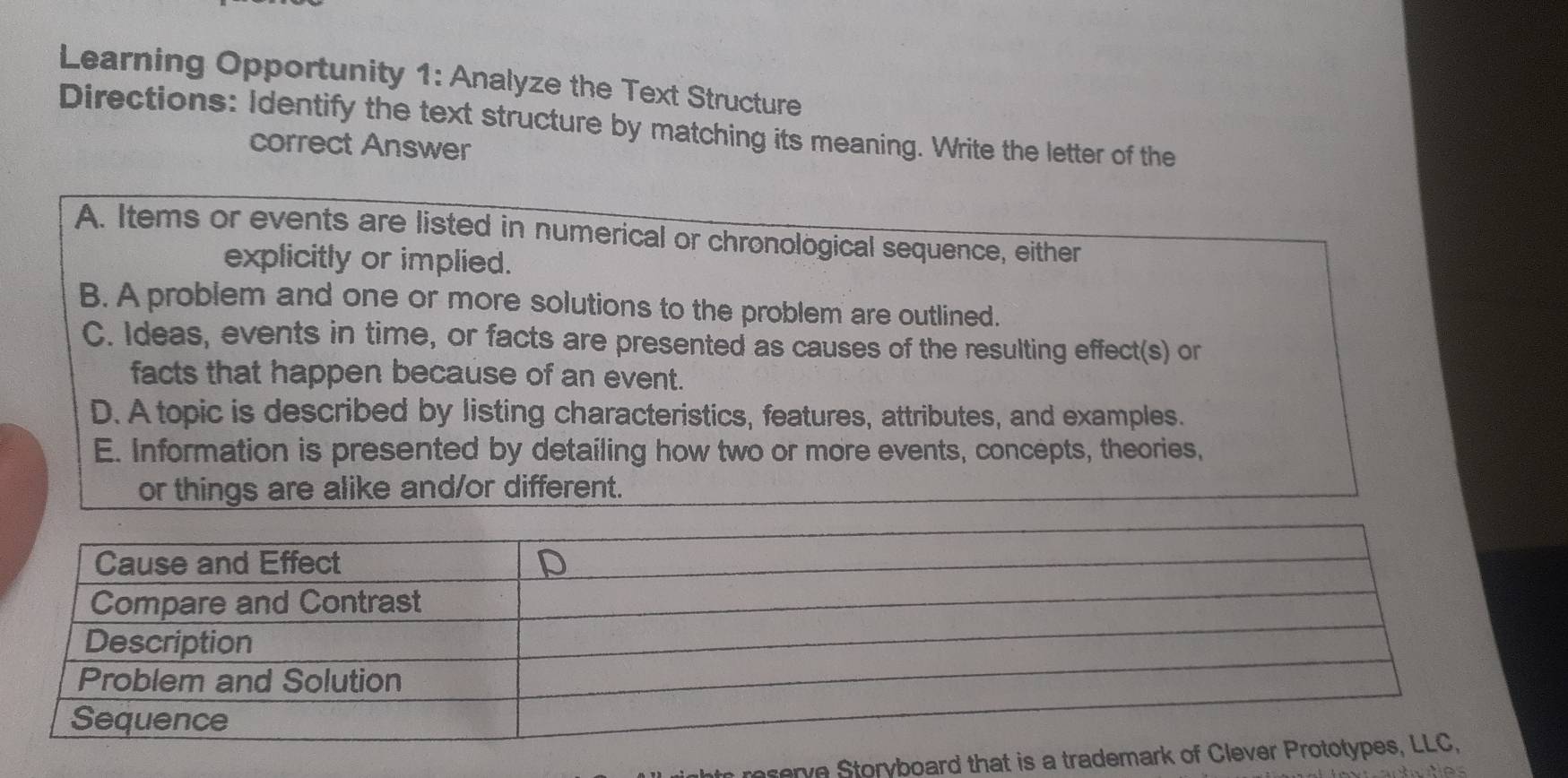 Learning Opportunity 1: Analyze the Text Structure
Directions: Identify the text structure by matching its meaning. Write the letter of the
correct Answer
A. Items or events are listed in numerical or chronological sequence, either
explicitly or implied.
B. A problem and one or more solutions to the problem are outlined.
C. Ideas, events in time, or facts are presented as causes of the resulting effect(s) or
facts that happen because of an event.
D. A topic is described by listing characteristics, features, attributes, and examples.
E. Information is presented by detailing how two or more events, concepts, theories,
or things are alike and/or different.
reserve Storyboard th