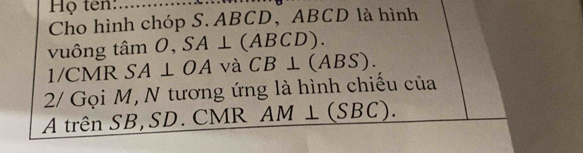 Họ ten: 
Cho hình chóp S. ABCD, ABCD là hình 
vuông tâm 0, SA⊥ (ABCD). 
1/CMR SA⊥ OA và CB⊥ ABS)
2/ Gọi M, N tương ứng là hình chiếu của 
A trên SB,SD. CMR AM⊥ (SBC).