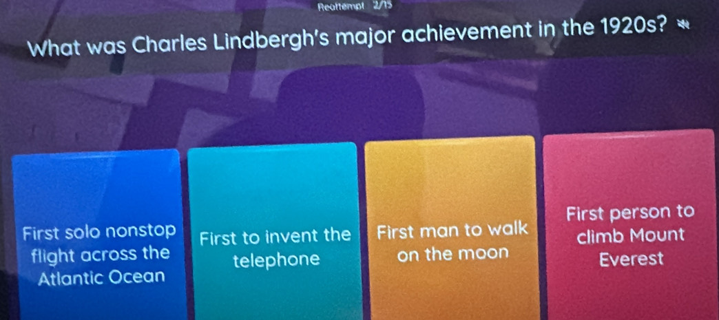 Reattempt 2/15
What was Charles Lindbergh's major achievement in the 1920s? *
First solo nonstop First to invent the First man to walk First person to
climb Mount
on the moon
flight across the telephone Everest
Atlantic Ocean