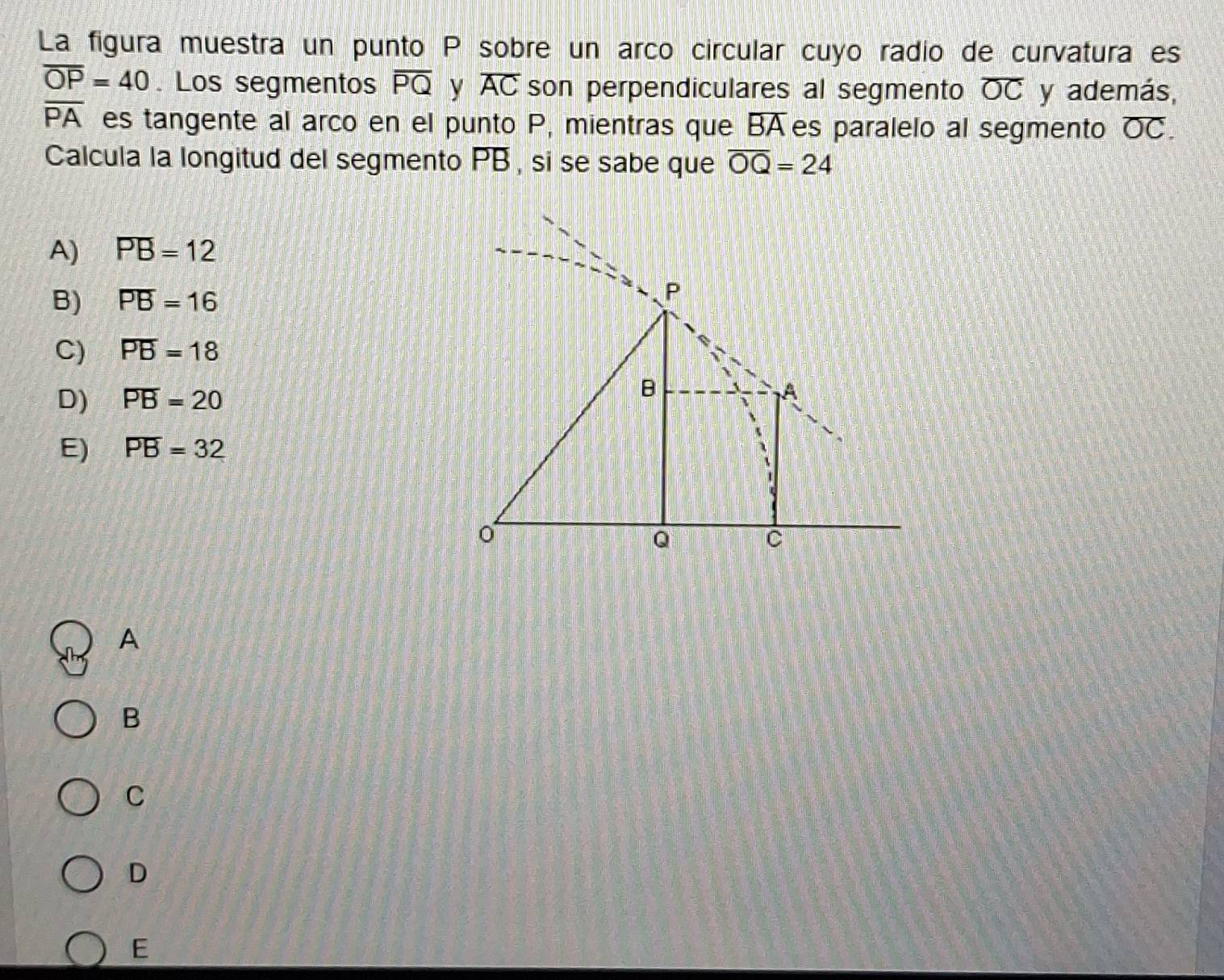 La figura muestra un punto P sobre un arco circular cuyo radio de curvatura es
overline OP=40. Los segmentos overline PQ y overline AC son perpendiculares al segmento overline OC y además,
overline PA es tangente al arco en el punto P, mientras que overline BA es paralelo al segmento overline OC. 
Calcula la longitud del segmento PB , si se sabe que overline OQ=24
A) overline PB=12
B) overline PB=16
C) overline PB=18
D) overline PB=20
E) overline PB=32
A
B
C
D
E