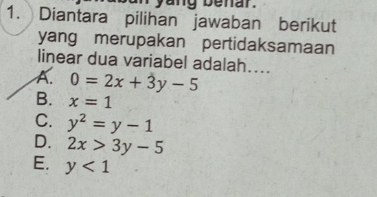 yang benar.
1. Diantara pilihan jawaban berikut
yang merupakan pertidaksamaan
linear dua variabel adalah....
A. 0=2x+3y-5
B. x=1
C. y^2=y-1
D. 2x>3y-5
E. y<1</tex>