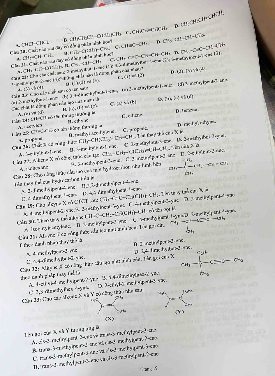 D.
A. CHCl=CHCl. B. CH₃CH _2CH=C(CH_3)CH_3 ₃. C. CH₃CH=CHCH₃. CH_3CH_2CH=CHCH_3.
CH_2=CH-CH_3. B. CH_2=C(CH_3)-CH_3.. C. D. CH_3-CH=CH-CH_3.
Câu 20: Chất nào sau đây có đồng phân hình học?
Câu 21: Chất nào sau đây có đồng phân hình học? A. C. CH_3-CH=CH_2. CH_3-Cequiv C-CH=CH-CH_3.D.CH_3-Cequiv C-CH=CH_2. CHequiv C-CH_3.
Câu 22: Cho các chất sau: 2-methylbut-1-ene  ( (1);3,3-c dimethylbut-1-ene (2); 3-methylpent t-1-ene(3);
A. CH_3-CH=C(CH_3) 2. B.
D. (2),(3)va(4).
3-methylpent-2-ene (4);Những chất nào là đồng phân của nhau?
A. (3) và (4). B. (1),(2) và (3) C. (1)va(2).
(a) 2-methylbut-1-ene; (b) 3,3-dimethylbut-1-ene; (c) 3-methylpent- 1-en e; (d) 3-methylpent -2-e ne.
Câu 23: Cho các chất sau có tên sau:
Các chất là đồng phân cấu tạo của nhau là
A. (c) và (d). B. (a),(b) và (c). C. (a) và b ). D. (b),(c)vdot a(d).
D. benzen.
Câu 24: CH≡CH có tên thông thường là C. ethene.
A. acetylen. B. ethyne.
Câu 25: CHequiv C-CH H có tên thông thường là
A. propyne. B. methyl acethylene. C. propene. D. methyl ethyne.
Câu 26: Chất X có công thức: CH_3-CH(CH_3)-CH=CH_2.. Tên thay thế của X là
A. 3-ethylbut-1-ene. B. 3-methylbut-1-ene. C. 2-methylbut-3-ene. D. 2-methylbut-3-yne.
Câu 27: Alkene X có công thức cấu tạo: CH_3-CH_2-C(CH_3)=CH-CH_3. Tên của X là
A. isohexane. B. 3-methylpent-3-ene. C. 3-methylpent-2-ene. D. 2-ethylbut-2-ene.
Câu 28: Cho công thức cấu tạo của một hydrocarbon như hình bên. CH_3-∈tlimits _CH_3^CH_CH_2-CH=CH_2
Tên thay thế của hydrocarbon trên là
A. 2-dimethylpent-4-ene. B.2,2-dimethylpent-4-ene.
C. 4-dimethylpent-1-ene. D. 4,4-dimethylpent-1-ene.
Câu 29: Cho alkyne X có CTCT sau: CH_3-Cequiv C-CH(CH_3)-CH_3 3. Tên thay thế của X là
A. 4-methylpent-2-yne.B. 2-methylpent-3-yne C. 4-methylpent-3-yne D. 2-methylpent-4-yne
Câu 30: Theo thay thế alkyne CHequiv C-CH_2-CH(CH_3)-CH_3 có tên gọi là
A. isobutylacetylene. B. 2-methylpent-2-yne. C. 4-methylpent-1-yne.D. 2-methylpent-4-yne.
Câu 31: Alkyne T có công thức cấu tạo như hình bên. Tên gọi của CH_3-CH-Cequiv C-CH_3
T theo danh pháp thay thế là
A. 4-methylpent-2-yne. B. 2-methylpent-3-yne.
C. 4,4-đimethylbut-2-yne. D. 2,4-đimethylbut-
Câu 32: Alkyne X có công thức cấu tạo như hình bên. Tên gọi của X
A. 4-ethyl-4-methylpent-2-yne. B. 4,4-dimethylhex-2-yne. CH_3=frac [A'_3+[H_]^[]c]clc-cH_3
theo danh pháp thay thế là
C. 3,3-dimethylhex-4-yne. D. 2-ethyl-2-methylpent-3-yne.
Câu 33: Cho các alkene X và Y có công thức như sau:
H₃C、 H3
H 2H5
(X)
Tên gọi của X và Y tương ứng là
A. cis-3-methylpent-2-ene và trans-3-methylpent-3-ene.
B. trans-3-methylpent-2-ene và cis-3-methylpent-2-ene.
C. trans-3-methylpent-3-ene và cis-3-methylpent-3-ene.
D. trans-3-methylpent-3-ene và cis-3-methylpent-2-ene
Trang 19