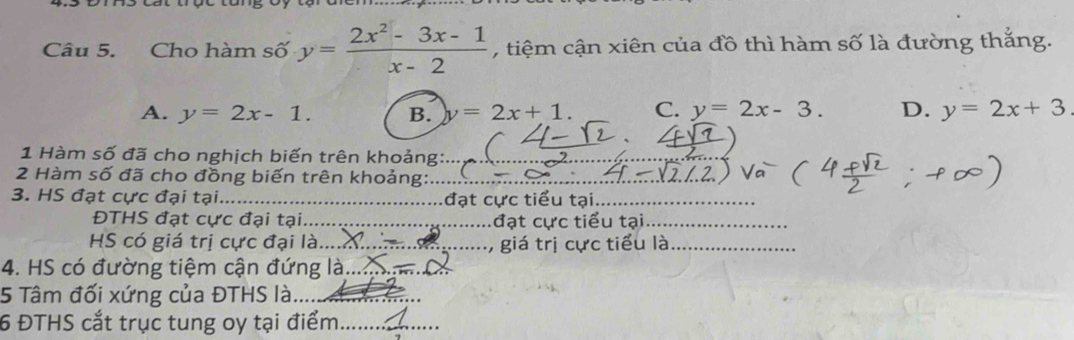 Cho hàm số y= (2x^2-3x-1)/x-2  ,tiệm cận xiên của đồ thì hàm số là đường thắng.
A. y=2x-1. B. y=2x+1. C. y=2x-3. D. y=2x+3
1 Hàm số đã cho nghịch biến trên khoảng:_
2 Hàm số đã cho đồng biến trên khoảng:_
3. HS đạt cực đại tại_ đạt cực tiểu tại_
ĐTHS đạt cực đại tại_ đạt cực tiểu tại_
HS có giá trị cực đại là_ , giá trị cực tiểu là_
4. HS có đường tiệm cận đứng là._
5 Tâm đối xứng của ĐTHS là_
6 ĐTHS cắt trục tung oy tại điểm_