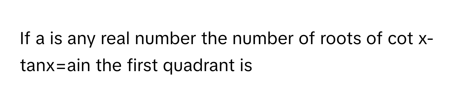 If a is any real number the number of roots of cot x-tanx=ain the first quadrant is