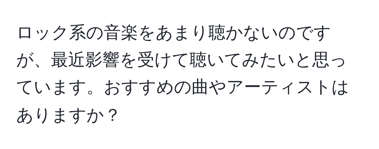 ロック系の音楽をあまり聴かないのですが、最近影響を受けて聴いてみたいと思っています。おすすめの曲やアーティストはありますか？