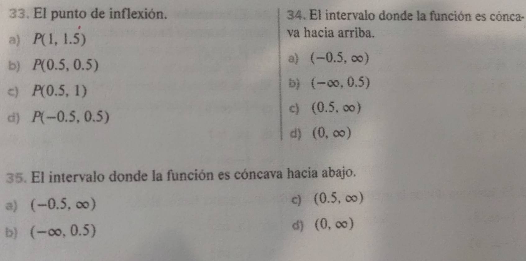 El punto de inflexión. 34. El intervalo donde la función es cónca-
a) P(1,1.5)
va hacia arriba.
b) P(0.5,0.5)
a (-0.5,∈fty )
C) P(0.5,1)
b) (-∈fty ,0.5)
d) P(-0.5,0.5)
c) (0.5,∈fty )
d) (0,∈fty )
35. El intervalo donde la función es cóncava hacia abajo.
a) (-0.5,∈fty )
c) (0.5,∈fty )
b) (-∈fty ,0.5) d) (0,∈fty )