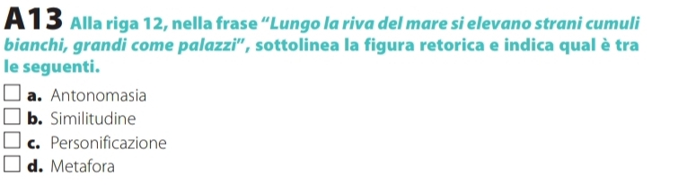 A 13 Alla riga 12, nella frase “Lungo la riva del mare si elevano strani cumuli
bianchi, grandi come palazzi', sottolinea la figura retorica e indica qual è tra
le seguenti.
a. Antonomasia
b. Similitudine
c Personificazione
d. Metafora