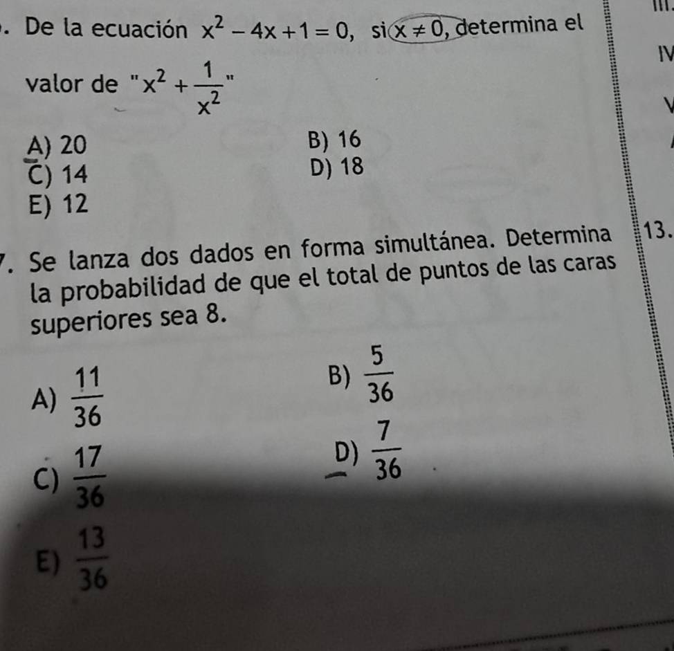 De la ecuación x^2-4x+1=0 , si x!= 0 , determina el
IV
valor de " x^2+ 1/x^2 
A) 20 B) 16
C) 14 D) 18
E) 12
7. Se lanza dos dados en forma simultánea. Determina. 13.
la probabilidad de que el total de puntos de las caras
superiores sea 8.
A)  11/36 
B)  5/36 
C)  17/36 
D)  7/36 
E)  13/36 