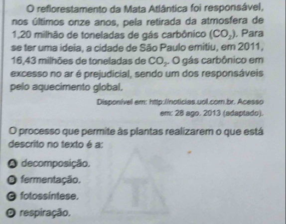 reflorestamento da Mata Atlântica foi responsável,
nos últimos onze anos, pela retirada da atmosfera de
1,20 milhão de toneladas de gás carbônico (CO_2) , Para
se ter uma ideia, a cidade de São Paulo emitiu, em 2011,
16, 43 milhões de toneladas de CO_2. O gás carbônico em
excesso no ar é prejudicial, sendo um dos responsáveis
pelo aquecimento global,
Disponível am: http://noticias.uol.com.br. Acesso
em: 28 ago. 2013 (adaptado).
O processo que permite às plantas realizarem o que está
descrito no texto é a:
A decomposição,
O fermentação.
O fotossíntese,
O respiração,