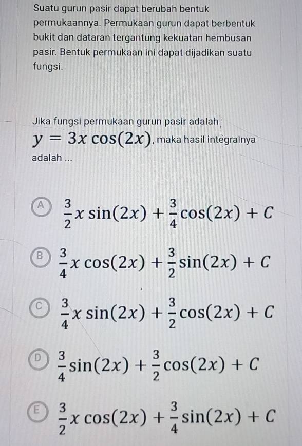 Suatu gurun pasir dapat berubah bentuk
permukaannya. Permukaan gurun dapat berbentuk
bukit dan dataran tergantung kekuatan hembusan
pasir. Bentuk permukaan ini dapat dijadikan suatu
fungsi.
Jika fungsi permukaan gurun pasir adalah
y=3xcos (2x) , maka hasil integralnya
adalah ...
A  3/2 xsin (2x)+ 3/4 cos (2x)+C
B  3/4 xcos (2x)+ 3/2 sin (2x)+C
C  3/4 xsin (2x)+ 3/2 cos (2x)+C
D  3/4 sin (2x)+ 3/2 cos (2x)+C
E  3/2 xcos (2x)+ 3/4 sin (2x)+C