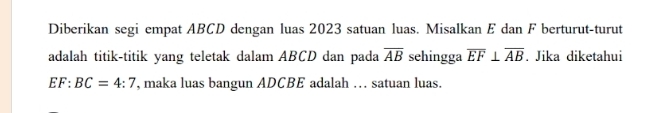 Diberikan segi empat ABCD dengan luas 2023 satuan luas. Misalkan E dan F berturut-turut 
adalah titik-titik yang teletak dalam ABCD dan pada overline AB sehingga overline EF⊥ overline AB. Jika diketahui
EF:BC=4:7 , maka luas bangun ADCBE adalah . satuan luas.