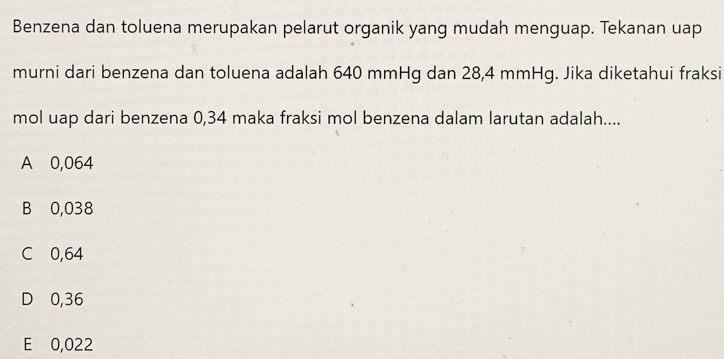 Benzena dan toluena merupakan pelarut organik yang mudah menguap. Tekanan uap
murni dari benzena dan toluena adalah 640 mmHg dan 28,4 mmHg. Jika diketahui fraksi
mol uap dari benzena 0,34 maka fraksi mol benzena dalam larutan adalah....
A 0,064
B 0,038
C 0,64
D 0,36
E 0,022