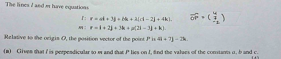 The lines / and m have equations 
l: r=ai+3j+bk+lambda (ci-2j+4k), 
m : r=i+2j+3k+mu (2i-3j+k). 
Relative to the origin O, the position vector of the point P is 4i+7j-2k. 
(a) Given that / is perpendicular to m and that P lies on l, find the values of the constants a, b and c. 
[A]