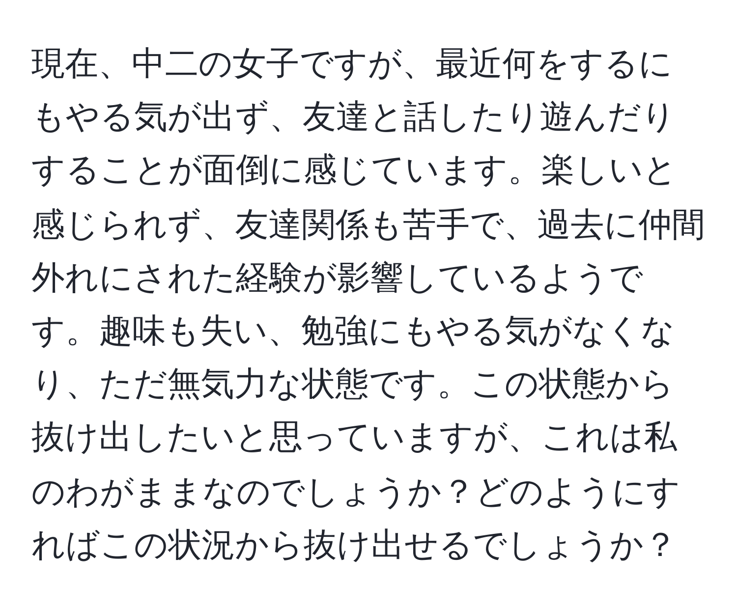 現在、中二の女子ですが、最近何をするにもやる気が出ず、友達と話したり遊んだりすることが面倒に感じています。楽しいと感じられず、友達関係も苦手で、過去に仲間外れにされた経験が影響しているようです。趣味も失い、勉強にもやる気がなくなり、ただ無気力な状態です。この状態から抜け出したいと思っていますが、これは私のわがままなのでしょうか？どのようにすればこの状況から抜け出せるでしょうか？