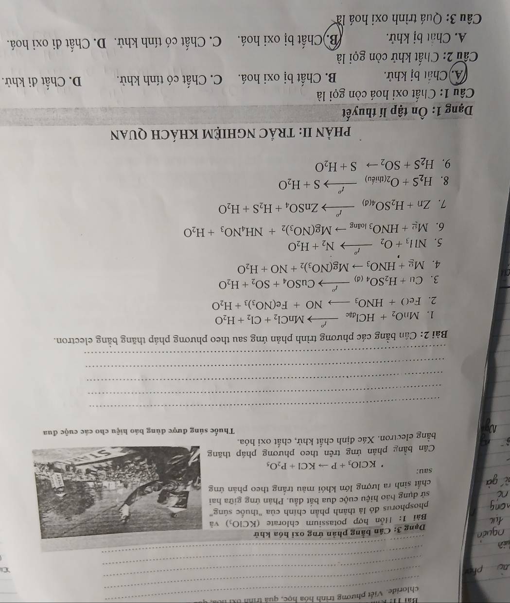 chloride. Viết phương trình hóa học, quả trình ốxỉ l
_
_
_
_
Dạng 3: Cân bằng phản ứng oxi hóa khử
Bài 1: Hồn hợp potassium chlorate (KClO_3) v
phosphorus đỏ là thành phần chính của "thuốc súng
sử dụng báo hiệu cuộc đua bắt đầu. Phản ứng giữa ha
chất sinh ra lượng lớn khói màu trắng theo phản ứn
sau:
KClO_3+Pto KCl+P_2O_5
Cân bằng phản ứng trên theo phương pháp thăn
bằng electron. Xác định chất khử, chất oxi hóa.
Thuốc súng được dùng báo hiệu cho các cuộc đua
_
_
_
_
_
Bài 2: Cần bằng các phương trình phản ứng sau theo phương pháp thăng bằng electron.
1. MnO_2+HCl_dacxrightarrow t''MnCl_2+Cl_2+H_2O
2. FeO+HNO_3to NO+Fe(NO_3)_3+H_2O
3. Cu+H_2SO_4(d)xrightarrow I^oCuSO_4+SO_2+H_2O
4. Mg+HNO_3to Mg(NO_3)_2+NO+H_2O
5. NII_3+O_2xrightarrow I°N_2+H_2O
6. Mg+HNO_3_3to Mg(NO_3)_2+NH_4NO_3+H_2O
7. Zn+H_2SO_4(d)xrightarrow I^oZnSO_4+H_2S+H_2O
8. H_2S+O_2(thieu)xrightarrow t^oS+H_2O
9. H_2S+SO_2to S+H_2O
PHÀN II: TRÁC NGHIỆM KHÁCH QUAN
Dạng 1: Ôn tập lí thuyết
Câu 1: Chất oxi hoá còn gọi là
(A. Chất bị khử. B. Chất bị oxi hoá. C. Chất có tính khử. D. Chất đi khử.
Cầu 2: Chất khử còn gọi là
A. Chất bị khử. B.)Chất bị oxi hoá. C. Chất có tính khử. D. Chất đi oxi hoá.
Câu 3: Quá trình oxi hoá là