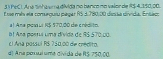 3)(PeC). Ana tinha uma dívida no banco no vaior de R$ 4.350,00.
Esse mês ela conseguiu pagar R$ 3.780,00 dessa divida. Então:
a) Ana possui R$ 570,00 de crédito.
b) Ana possui uma dívida de R$ 570,00.
c) Ana possul R$ 750,00 de crédito.
d) Ana possuí uma divida de R$ 750,00.