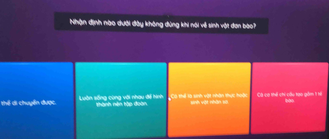 Nhận định nào dưới đây không đúng khi nói về sinh vật đơn bào?
Luôn sống cùng với nhau để hình Có thể là sinh vật nhân thực hoặc Cả cơ thể chỉ cấu tạo gồm 1 tế
thể di chuyển được. thành nên tập đoàn. sinh vật nhân sơ.
bào.