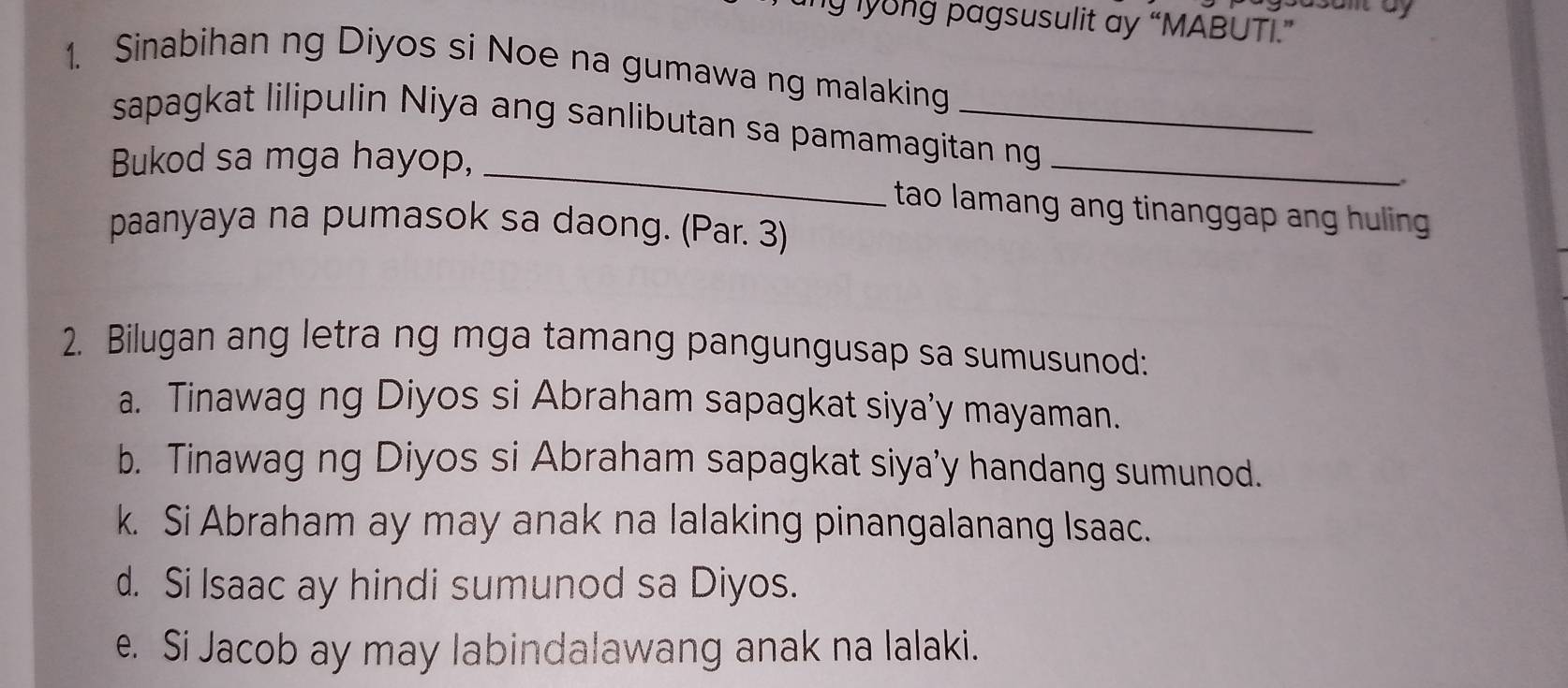 ng lyong pagsusulit ay “MABUTI.”
1. Sinabihan ng Diyos si Noe na gumawa ng malaking
sapagkat lilipulin Niya ang sanlibutan sa pamamagitan ng
Bukod sa mga hayop, _tao lamang ang tinanggap ang huling
paanyaya na pumasok sa daong. (Par. 3)
2. Bilugan ang letra ng mga tamang pangungusap sa sumusunod:
a. Tinawag ng Diyos si Abraham sapagkat siya’y mayaman.
b. Tinawag ng Diyos si Abraham sapagkat siya’y handang sumunod.
k. Si Abraham ay may anak na lalaking pinangalanang Isaac.
d. Si Isaac ay hindi sumunod sa Diyos.
e. Si Jacob ay may labindalawang anak na lalaki.