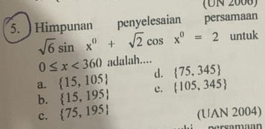 (UN 2008)
5. ) Himpunan penyelesaian persamaan
sqrt(6)sin x^0+sqrt(2)cos x^0=2 untuk
0≤ x<360</tex> adalah....
a.  15,105 d.  75,345
b.  15,195 c.  105,345
c.  75,195 (UAN 2004)
Borsamaón