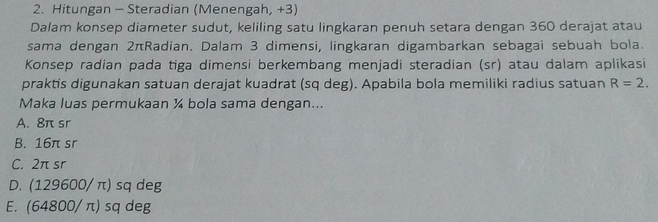 Hitungan - Steradian (Menengah, +3)
Dalam konsep diameter sudut, keliling satu lingkaran penuh setara dengan 360 derajat atau
sama dengan 2πRadian. Dalam 3 dimensi, lingkaran digambarkan sebagai sebuah bola.
Konsep radian pada tiga dimensi berkembang menjadi steradian (sr) atau dalam aplikasi
praktis digunakan satuan derajat kuadrat (sq deg). Apabila bola memiliki radius satuan R=2. 
Maka luas permukaan ¼ bola sama dengan...
A. 8π sr
B. 16π sr
C. 2π sr
D. (129600/ π) sq deg
E. (64800/ π) sq deg