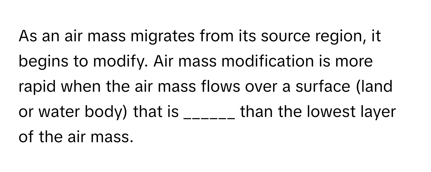 As an air mass migrates from its source region, it begins to modify. Air mass modification is more rapid when the air mass flows over a surface (land or water body) that is ______ than the lowest layer of the air mass.