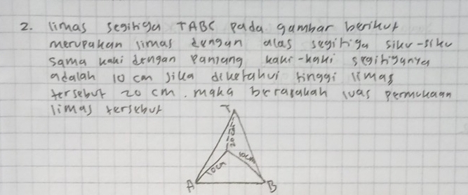 limas segiriga TABC Pada gambar beinur 
mervpakan simas dungan alas segiriga sikr-sikv 
sama kani dengan paniang kaui-hqui segihsanye 
adalah 10 cm silla diketahuí hnggi limas 
tersebur zo cm, maka berarauah was permcuaan 
limas terschur 
A B