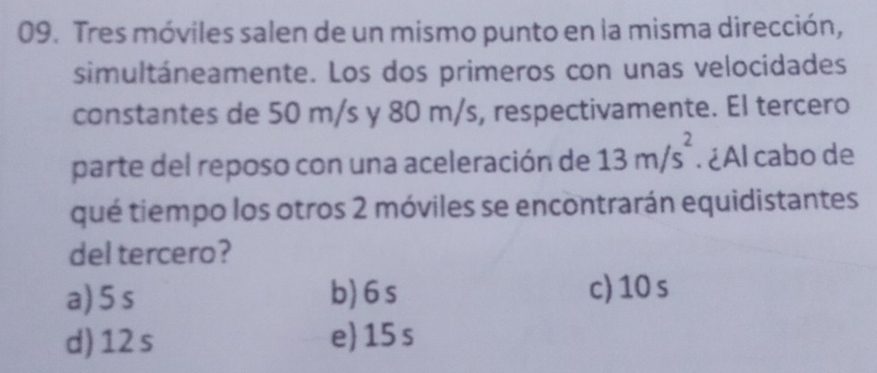 Tres móviles salen de un mismo punto en la misma dirección,
simultáneamente. Los dos primeros con unas velocidades
constantes de 50 m/s y 80 m/s, respectivamente. El tercero
parte del reposo con una aceleración de 13m/s^2. ¿Al cabo de
qué tiempo los otros 2 móviles se encontrarán equidistantes
del tercero?
a) 5 s b) 6 s c) 10 s
d) 12 s e 15 s