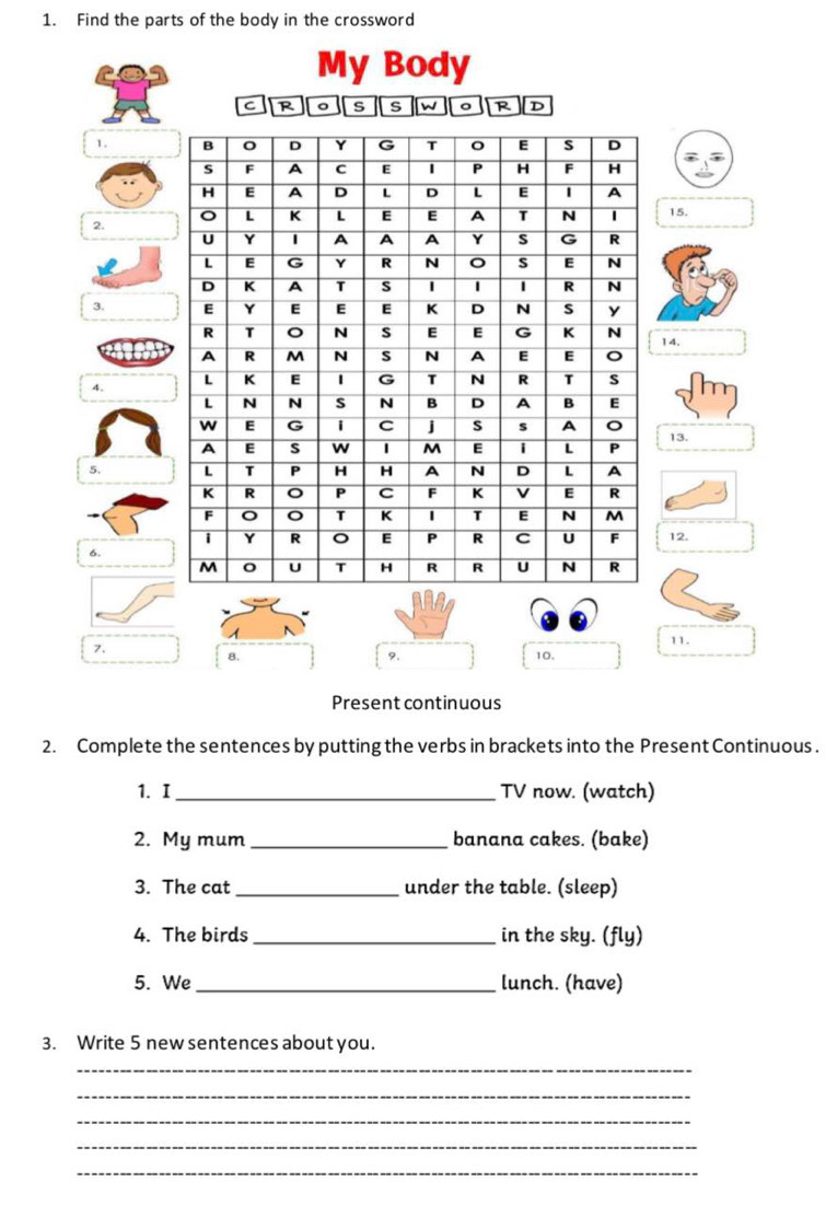 Find the parts of the body in the crossword 
My Body 
C s 。 R D 
1. 
15. 
2. 
3. 
14. 
4. 
13. 
5. 
6.12. 
1 
7. 
11. 
8. 10. 
9. 
Present continuous 
2. Complete the sentences by putting the verbs in brackets into the Present Continuous . 
1. I_ TV now. (watch) 
2. My mum _banana cakes. (bake) 
3. The cat _under the table. (sleep) 
4. The birds_ in the sky. (fly) 
5. We _lunch. (have) 
3. Write 5 new sentences about you. 
_ 
_ 
_ 
_ 
_