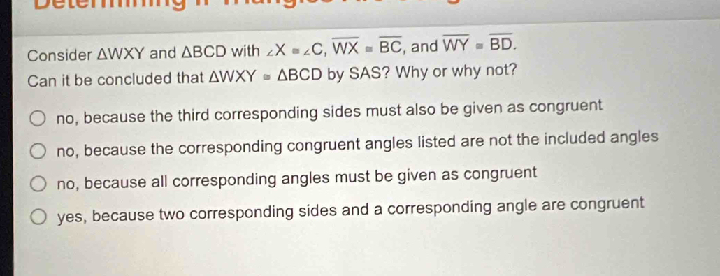 Détem
Consider △ WXY and △ BCD with ∠ Xequiv ∠ C, overline WXequiv overline BC , and overline WY≌ overline BD. 
Can it be concluded that △ WXY≌ △ BCD by SAS? Why or why not?
no, because the third corresponding sides must also be given as congruent
no, because the corresponding congruent angles listed are not the included angles
no, because all corresponding angles must be given as congruent
yes, because two corresponding sides and a corresponding angle are congruent