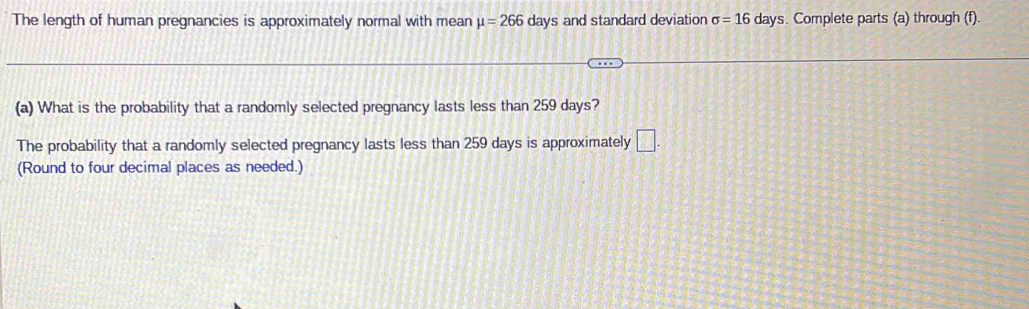 The length of human pregnancies is approximately normal with mean mu =266 days and standard deviation sigma =16 days. Complete parts (a) through (f). 
(a) What is the probability that a randomly selected pregnancy lasts less than 259 days? 
The probability that a randomly selected pregnancy lasts less than 259 days is approximately □. 
(Round to four decimal places as needed.)