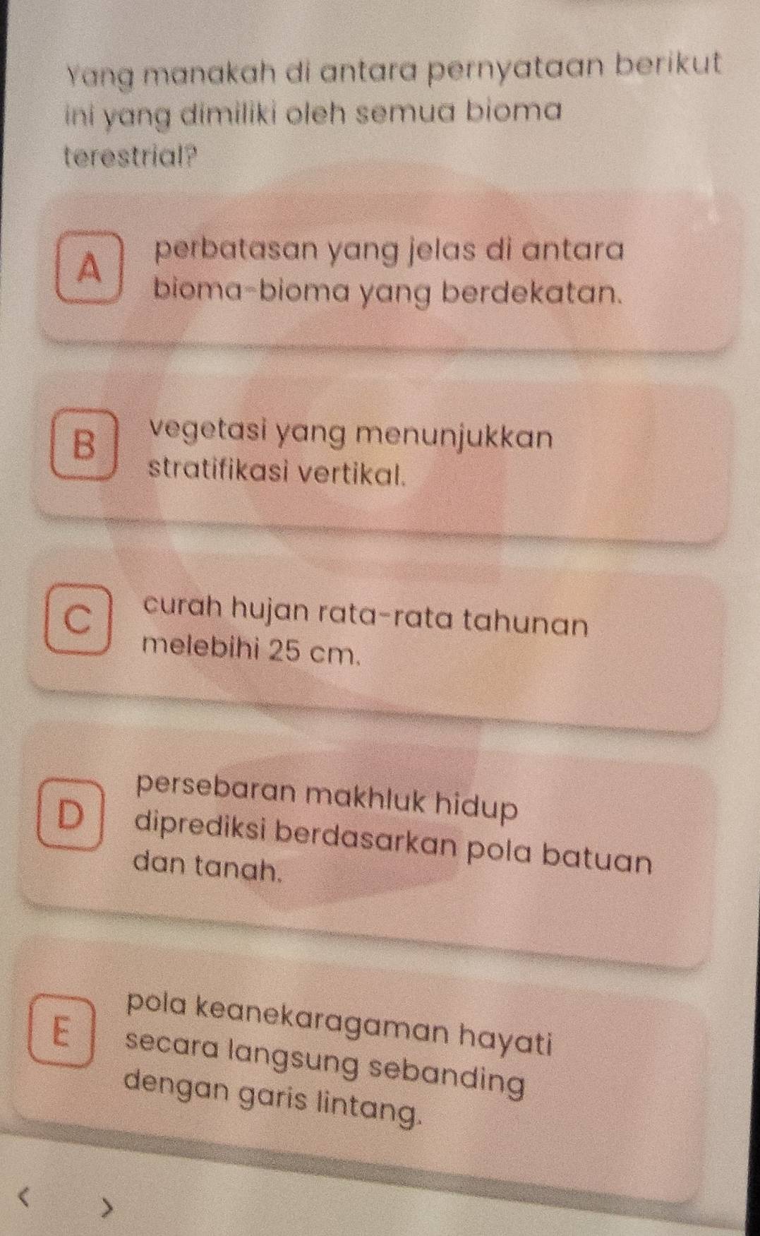 Yang manakah di antara pernyataan berikut
ini yang dimiliki oleh semua bioma 
terestrial?
perbatasan yang jelas di antara
A bioma-bioma yang berdekatan.
B vegetasi yang menunjukkan
stratifikasi vertikal.
C curah hujan rata-rata tahunan
melebihi 25 cm.
persebaran makhluk hidup
D diprediksi berdasarkan pola batuan
dan tanah.
pola keanekaragaman hayati
E secara langsung sebanding 
dengan garis lintang.
<