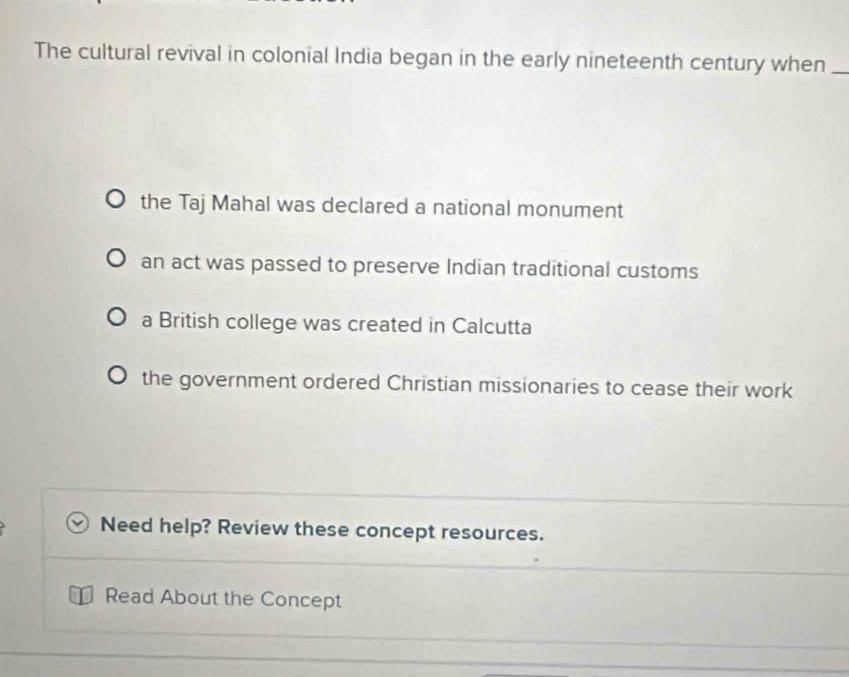 The cultural revival in colonial India began in the early nineteenth century when_
the Taj Mahal was declared a national monument
an act was passed to preserve Indian traditional customs
a British college was created in Calcutta
the government ordered Christian missionaries to cease their work
Need help? Review these concept resources.
Read About the Concept