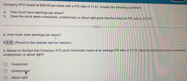 Company XYZ closed at $48.09 per share with a P/E ratio of 17.81. Answer the following questions.
a. How much were earnings per share?
b. Does the stock seem overpriced, underpriced, or about right given that the historical P/E ratio is 12-14?
a. How much were earings per share?
$ 2.70 (Round to the nearest cent as needed.)
b. Based on the fact that Company XYZ stock historically trades at an average P/E ratio of 12-14, does the stock price seem overpriced,
underpriced, or about right?
Overpriced
Underpriced
About right