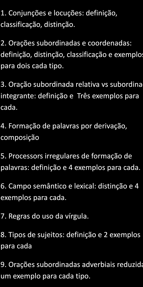 Conjunções e locuções: definição, 
classificação, distinção. 
2. Orações subordinadas e coordenadas: 
definição, distinção, classificação e exemplos 
para dois cada tipo. 
3. Oração subordinada relativa vs subordina 
integrante: definição e Três exemplos para 
cada. 
4. Formação de palavras por derivação, 
composição 
5. Processors irregulares de formação de 
palavras: definição e 4 exemplos para cada. 
6. Campo semântico e lexical: distinção e 4
exemplos para cada. 
7. Regras do uso da vírgula. 
8. Tipos de sujeitos: definição e 2 exemplos 
para cada 
9. Orações subordinadas adverbiais reduzida 
um exemplo para cada tipo.